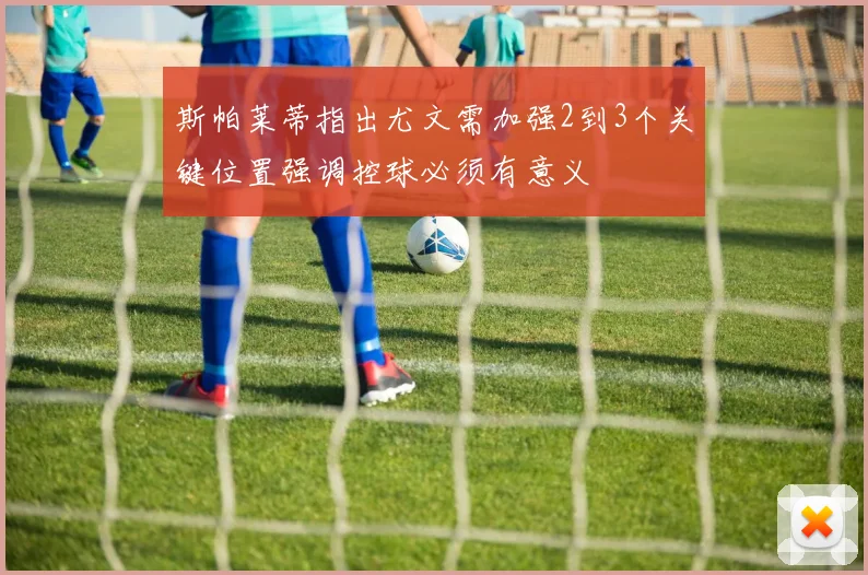 斯帕莱蒂指出尤文需加强2到3个关键位置强调控球必须有意义